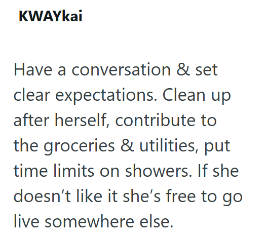 KWAYkai Have a conversation & set clear expectations. Clean up after herself, contribute to the groceries & utilities, put time limits on showers. If she doesn't like it she's free to go live somewhere else.