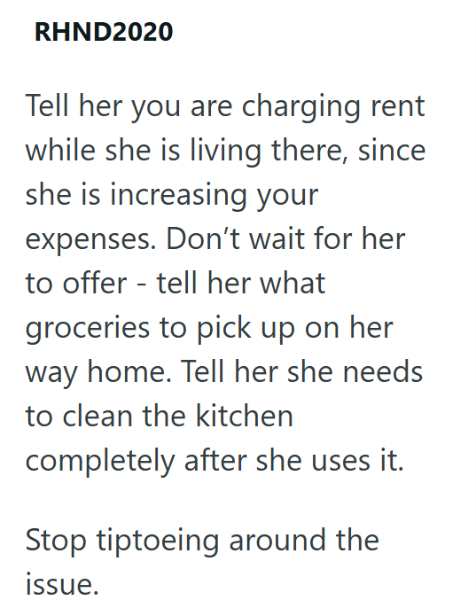 RHND2020 Tell her you are charging rent while she is living there, since she is increasing your expenses. Don't wait for her to offer - tell her what groceries to pick up on her way home. Tell her she needs to clean the kitchen completely after she uses it. Stop tiptoeing around the issue.