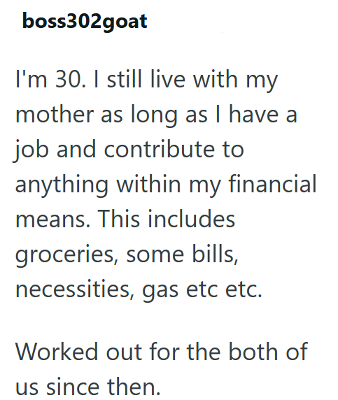 boss302goat I'm 30. I still live with my mother as long as I have a job and contribute to anything within my financial means. This includes groceries, some bills, necessities, gas etc etc. Worked out for the both of us since then.