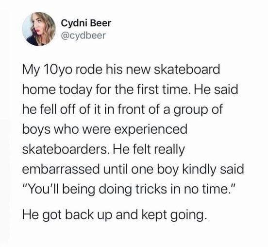 Cydni Beer @cydbeer My 10yo rode his new skateboard home today for the first time. He said he fell off of it in front of a group of boys who were experienced skateboarders. He felt really embarrassed until one boy kindly said "You'll being doing tricks in no time." He got back up and kept going.