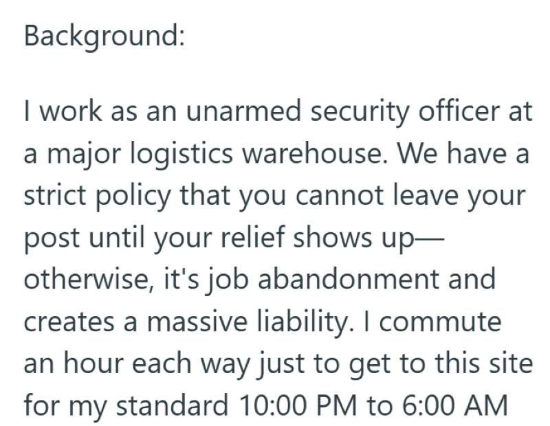 Background: I work as an unarmed security officer at a major logistics warehouse. We have a strict policy that you cannot leave your post until your relief shows up- otherwise, it's job abandonment and creates a massive liability. I commute an hour each way just to get to this site for my standard 10:00 PM to 6:00 AM