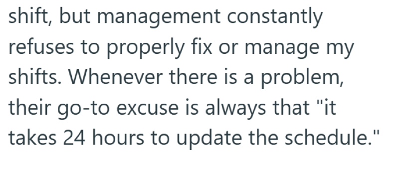 shift, but management constantly refuses to properly fix or manage my shifts. Whenever there is a problem, their go-to excuse is always that "it takes 24 hours to update the schedule."