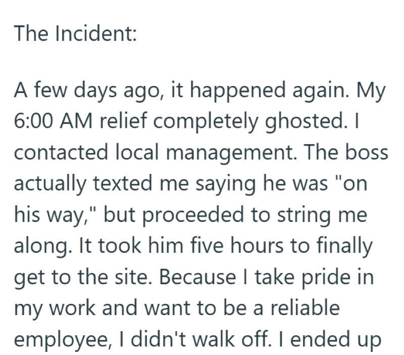 The Incident: A few days ago, it happened again. My 6:00 AM relief completely ghosted. I contacted local management. The boss actually texted me saying he was "on his way," but proceeded to string me along. It took him five hours to finally get to the site. Because I take pride in my work and want to be a reliable employee, I didn't walk off. I ended up