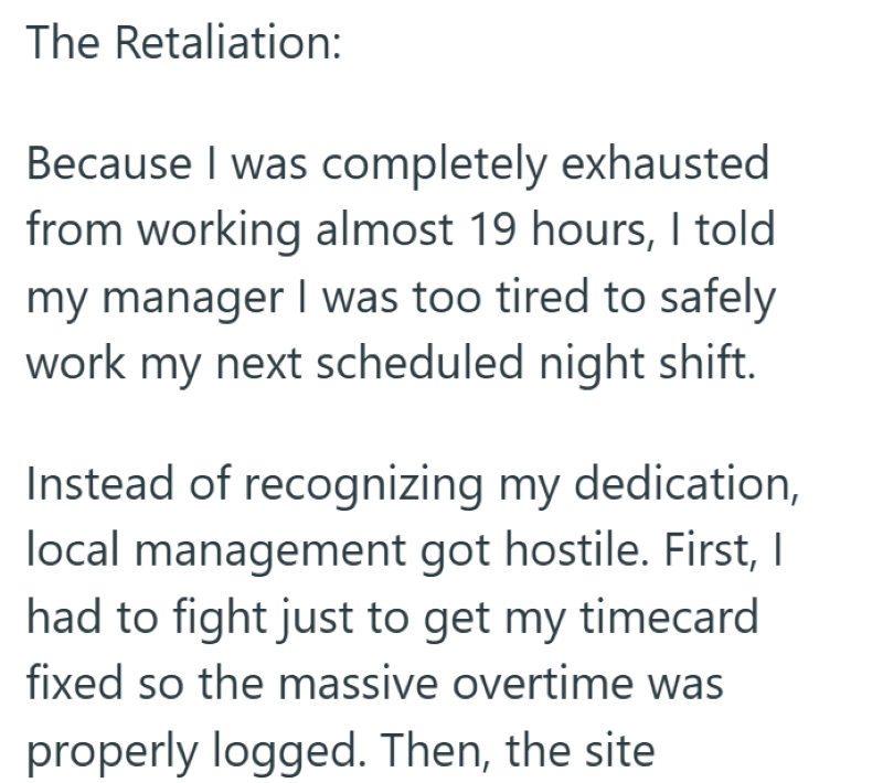 The Retaliation: Because I was completely exhausted from working almost 19 hours, I told my manager I was too tired to safely work my next scheduled night shift. Instead of recognizing my dedication, local management got hostile. First, I had to fight just to get my timecard fixed so the massive overtime was properly logged. Then, the site