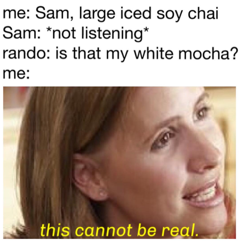 me: Sam, large iced soy chai Sam: *not listening* rando: is that my white mocha? me: this cannot be real.