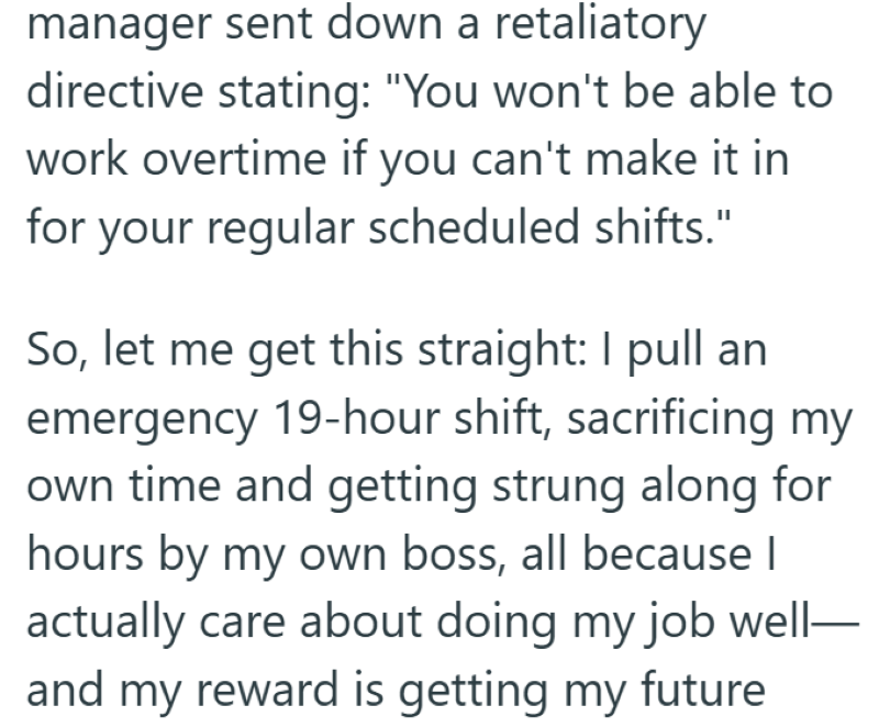 manager sent down a retaliatory directive stating: "You won't be able to work overtime if you can't make it in for your regular scheduled shifts." So, let me get this straight: I pull an emergency 19-hour shift, sacrificing my own time and getting strung along for hours by my own boss, all because | actually care about doing my job well- and my reward is getting my future