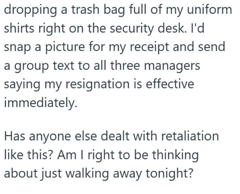 dropping a trash bag full of my uniform shirts right on the security desk. I'd snap a picture for my receipt and send a group text to all three managers saying my resignation is effective immediately. Has anyone else dealt with retaliation like this? Am I right to be thinking about just walking away tonight?
