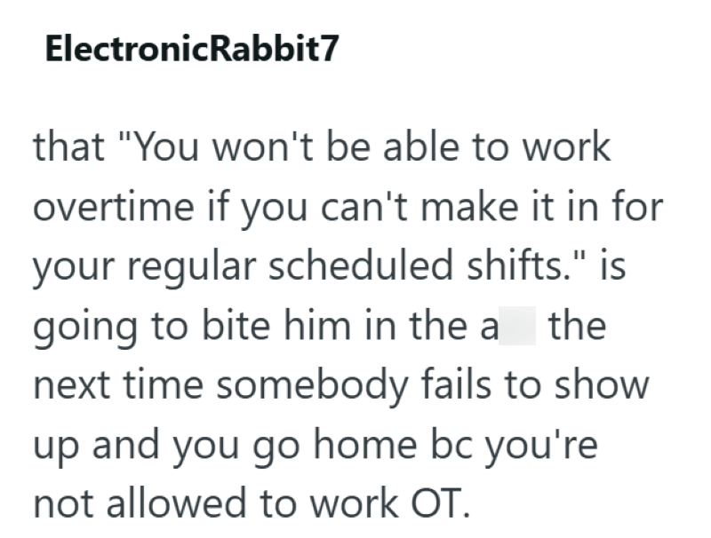 ElectronicRabbit7 that "You won't be able to work overtime if you can't make it in for your regular scheduled shifts." is going to bite him in the athe next time somebody fails to show up and you go home bc you're not allowed to work OT.
