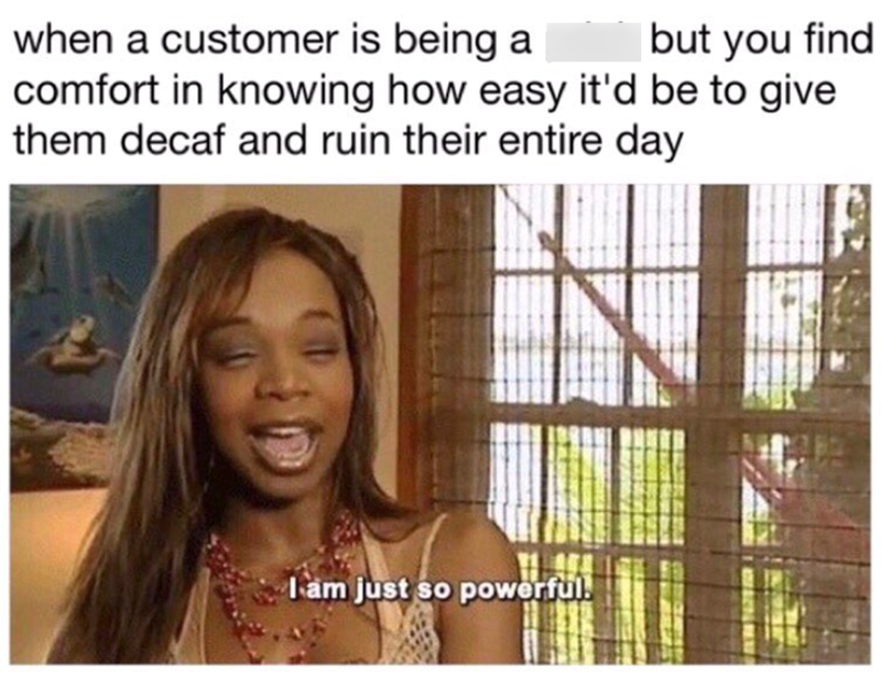 when a customer is being a but you find comfort in knowing how easy it'd be to give them decaf and ruin their entire day I am just so powerful!