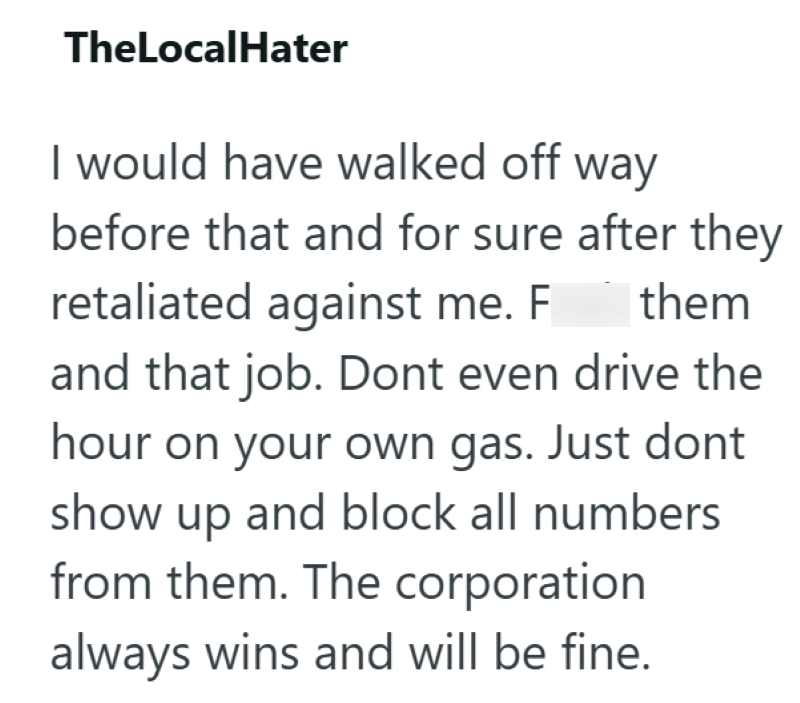 TheLocalHater I would have walked off way before that and for sure after they retaliated against me. F them and that job. Dont even drive the hour on your own gas. Just dont show up and block all numbers from them. The corporation always wins and will be fine.