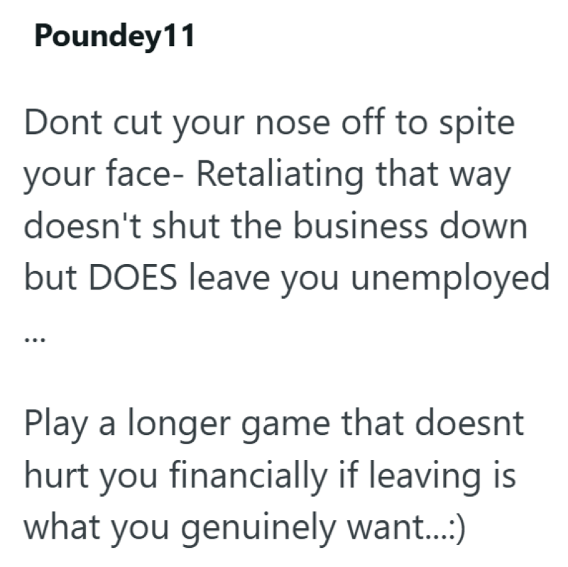 Poundey11 Dont cut your nose off to spite your face- Retaliating that way doesn't shut the business down but DOES leave you unemployed Play a longer game that doesnt hurt you financially if leaving is what you genuinely want...:)