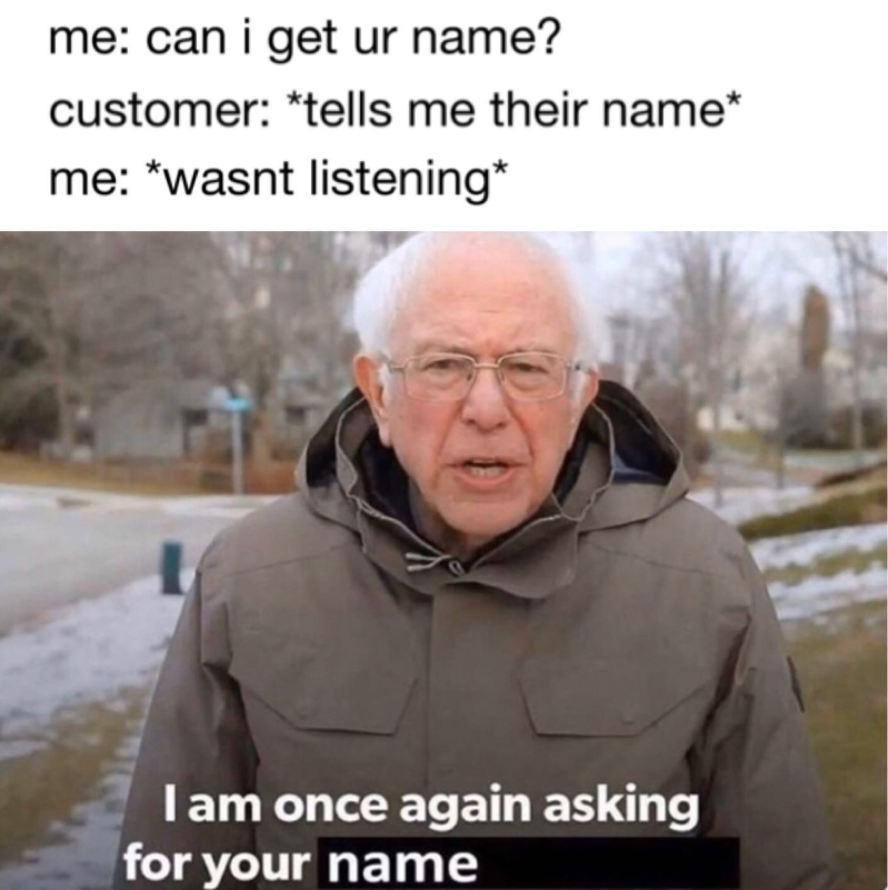 me: can i get ur name? customer: *tells me their name* me: *wasnt listening* I am once again asking for your name