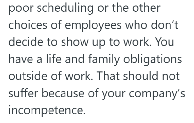 poor scheduling or the other choices of employees who don't decide to show up to work. You have a life and family obligations outside of work. That should not suffer because of your company's incompetence.