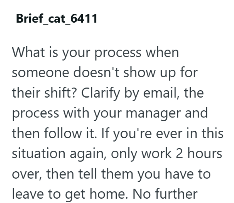 Brief_cat_6411 What is your process when someone doesn't show up for their shift? Clarify by email, the process with your manager and then follow it. If you're ever in this situation again, only work 2 hours over, then tell them you have to leave to get home. No further