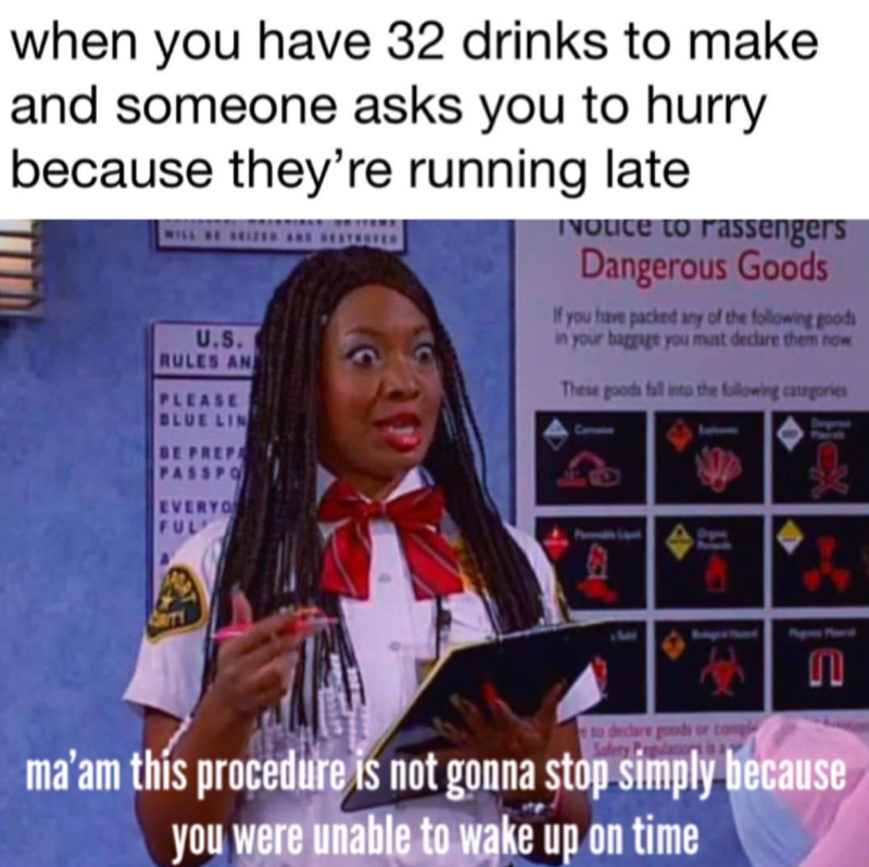 when you have 32 drinks to make and someone asks you to hurry because they're running late U.S. RULES AN PLEASE BLUE LIN Notice to Passengers Dangerous Goods If you have packed any of the following goods in your baggage you must declare them now These goods fall into the following categories EVERYO FUL 461 to declare goods Safety P n ma'am this procedure is not gonna stop simply because you were unable to wake up on time