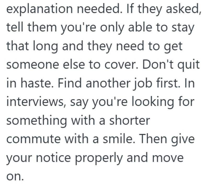 explanation needed. If they asked, tell them you're only able to stay that long and they need to get someone else to cover. Don't quit in haste. Find another job first. In interviews, say you're looking for something with a shorter commute with a smile. Then give your notice properly and move on.
