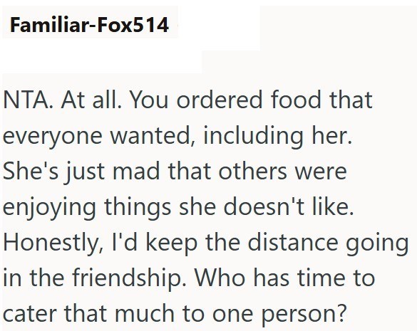Familiar-Fox514 NTA. At all. You ordered food that everyone wanted, including her. She's just mad that others were enjoying things she doesn't like. Honestly, I'd keep the distance going in the friendship. Who has time to cater that much to one person?
