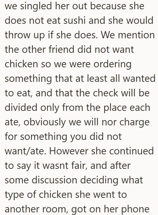 we singled her out because she does not eat sushi and she would throw up if she does. We mention the other friend did not want chicken so we were ordering something that at least all wanted to eat, and that the check will be divided only from the place each ate, obviously we will nor charge for something you did not want/ate. However she continued to say it wasnt fair, and after some discussion deciding what type of chicken she went to another room, got on her phone