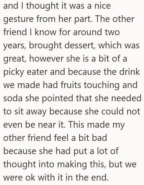 and I thought it was a nice gesture from her part. The other friend I know for around two years, brought dessert, which was great, however she is a bit of a picky eater and because the drink we made had fruits touching and soda she pointed that she needed to sit away because she could not even be near it. This made my other friend feel a bit bad because she had put a lot of thought into making this, but we were ok with it in the end.