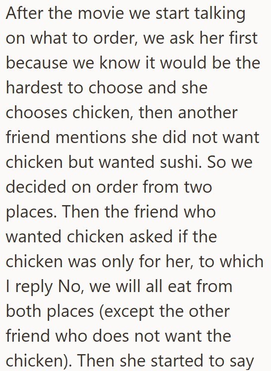 After the movie we start talking on what to order, we ask her first because we know it would be the hardest to choose and she chooses chicken, then another friend mentions she did not want chicken but wanted sushi. So we decided on order from two places. Then the friend who wanted chicken asked if the chicken was only for her, to which I reply No, we will all eat from both places (except the other friend who does not want the chicken). Then she started to say
