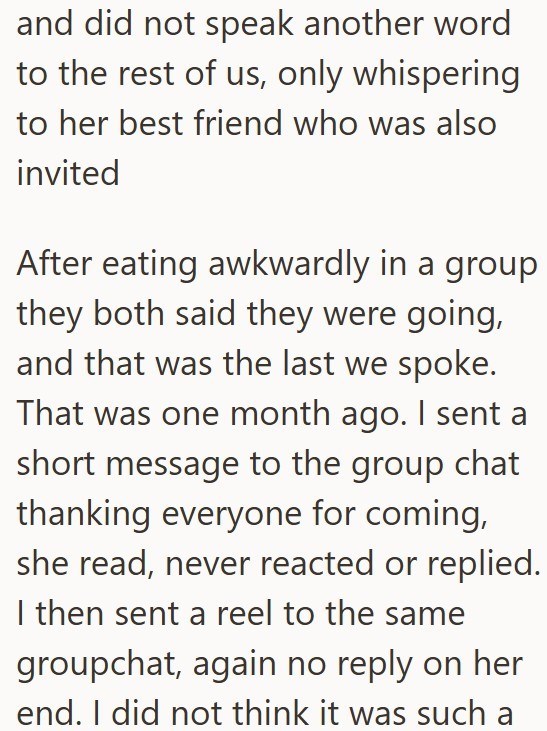 and did not speak another word to the rest of us, only whispering to her best friend who was also invited After eating awkwardly in a group they both said they were going, and that was the last we spoke. That was one month ago. I sent a short message to the group chat thanking everyone for coming, she read, never reacted or replied. I then sent a reel to the same groupchat, again no reply on her end. I did not think it was such a