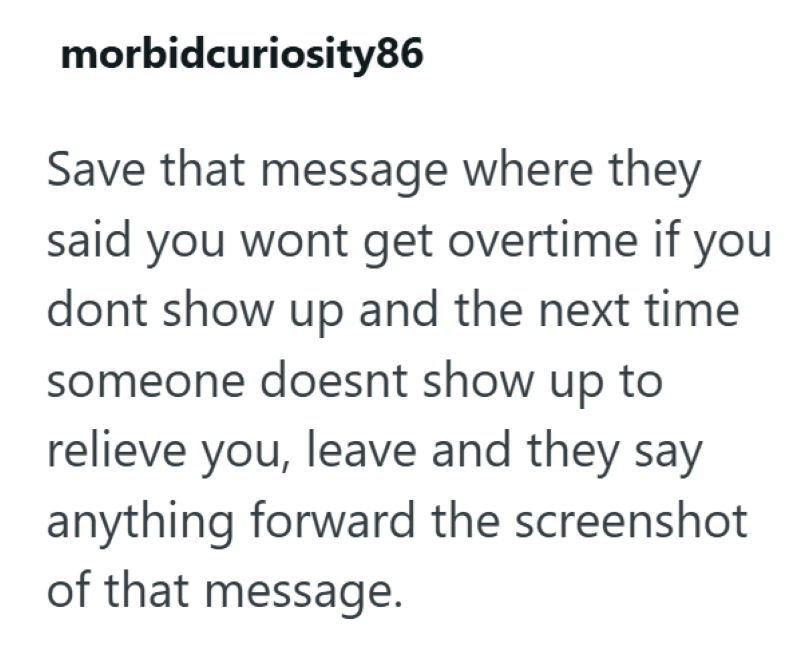 morbidcuriosity86 Save that message where they said you wont get overtime if you dont show up and the next time someone doesnt show up to relieve you, leave and they say anything forward the screenshot of that message.
