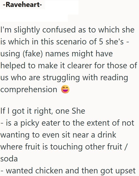 -Raveheart- I'm slightly confused as to which she is which in this scenario of 5 she's - using (fake) names might have helped to make it clearer for those of us who are struggling with reading comprehension If I got it right, one She - is a picky eater to the extent of not wanting to even sit near a drink where fruit is touching other fruit / soda - wanted chicken and then got upset