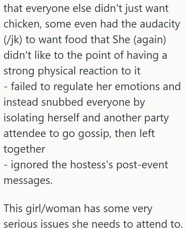 that everyone else didn't just want chicken, some even had the audacity (/jk) to want food that She (again) didn't like to the point of having a strong physical reaction to it - failed to regulate her emotions and instead snubbed everyone by isolating herself and another party attendee to go gossip, then left together - ignored the hostess's post-event messages. This girl/woman has some very serious issues she needs to attend to.
