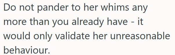 Do not pander to her whims any more than you already have - it would only validate her unreasonable behaviour.