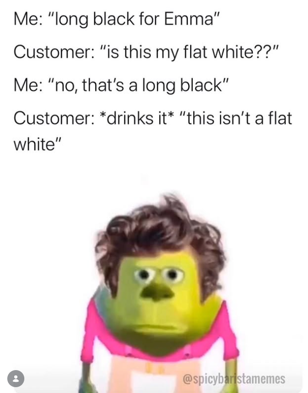 Me: "long black for Emma" Customer: "is this my flat white??" Me: "no, that's a long black" Customer: *drinks it* "this isn't a flat white" @spicybaristamemes