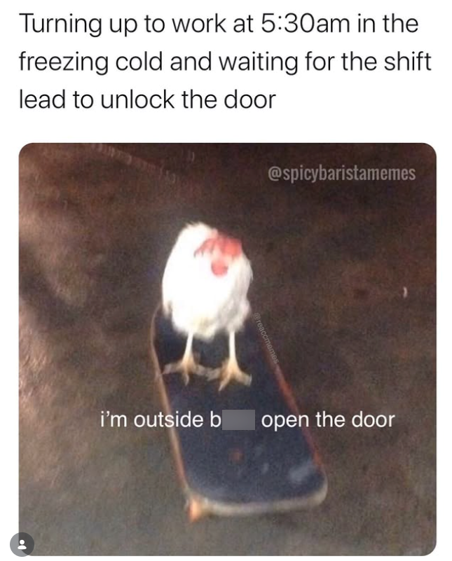 Turning up to work at 5:30am in the freezing cold and waiting for the shift lead to unlock the door @spicybaristamemes i'm outside b open the door
