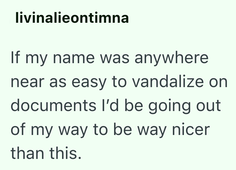livinalieontimna If my name was anywhere near as easy to vandalize on documents I'd be going out of my way to be way nicer than this.