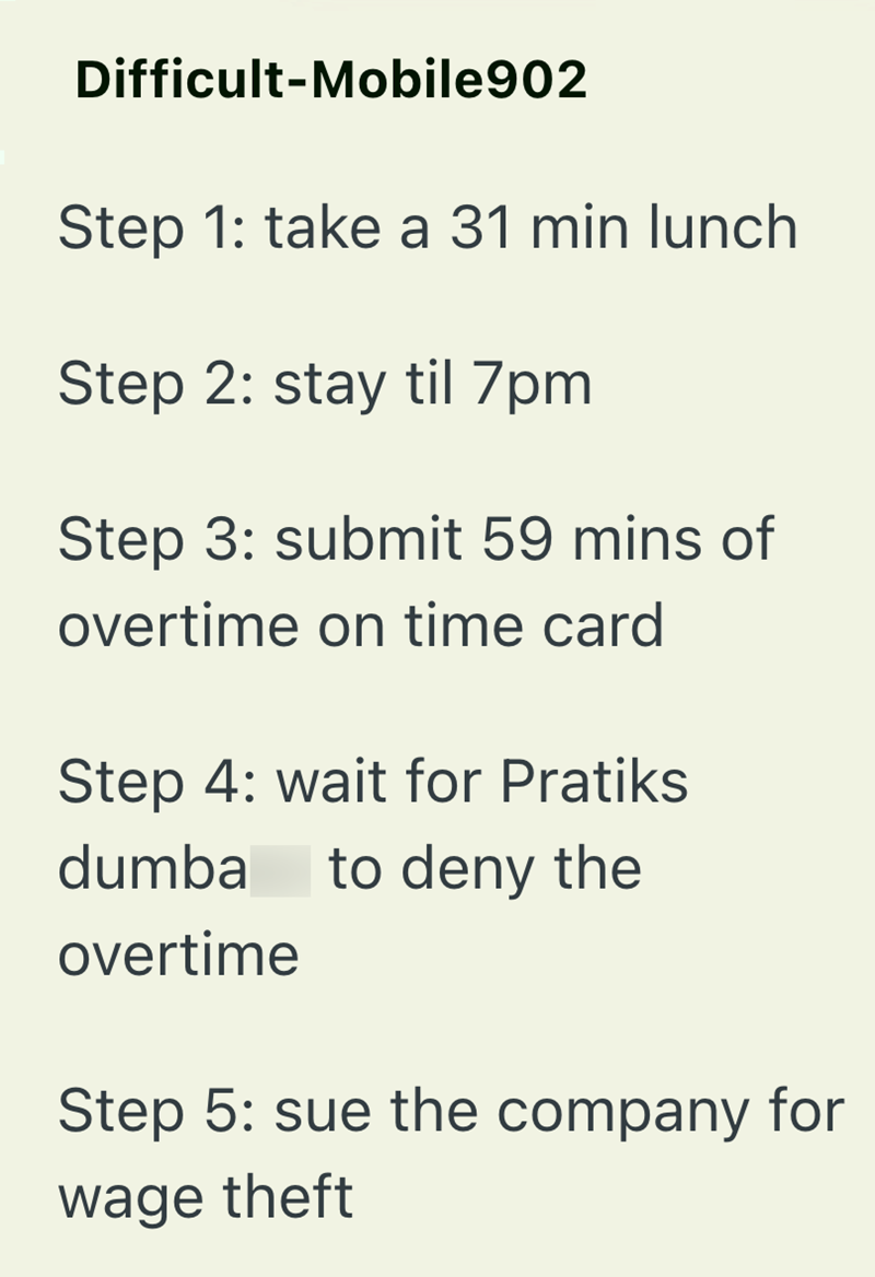 Difficult-Mobile902 Step 1: take a 31 min lunch Step 2: stay til 7pm Step 3: submit 59 mins of overtime on time card Step 4: wait for Pratiks dumba to deny the overtime Step 5: sue the company for wage theft