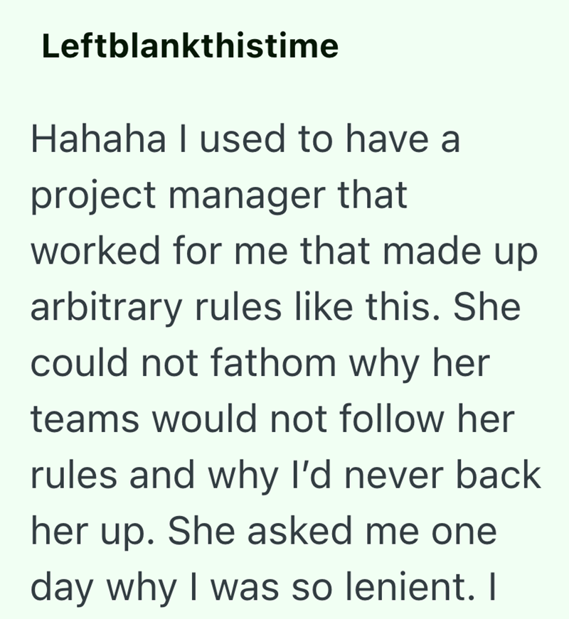 Leftblankthistime Hahaha I used to have a project manager that worked for me that made up arbitrary rules like this. She could not fathom why her teams would not follow her rules and why I'd never back her up. She asked me one day why I was so lenient. I