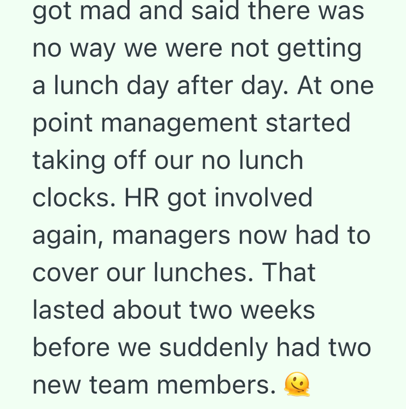 got mad and said there was no way we were not getting. a lunch day after day. At one point management started taking off our no lunch clocks. HR got involved again, managers now had to cover our lunches. That lasted about two weeks before we suddenly had two new team members.