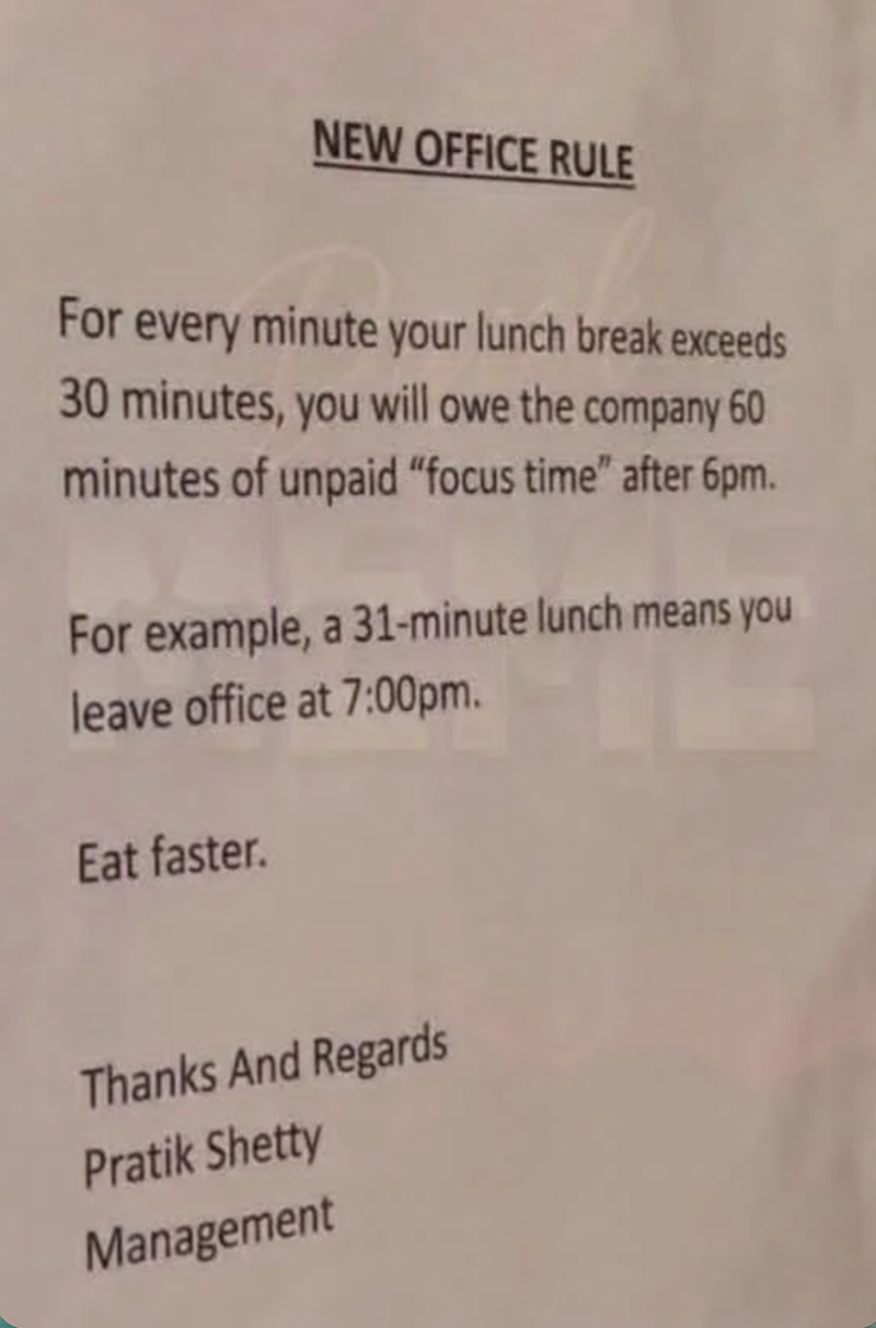 NEW OFFICE RULE For every minute your lunch break exceeds 30 minutes, you will owe the company 60 minutes of unpaid "focus time" after 6pm. For example, a 31-minute lunch means you leave office at 7:00pm. Eat faster. Thanks And Regards Pratik Shetty Management