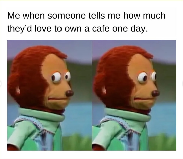 Me when someone tells me how much they'd love to own a cafe one day.