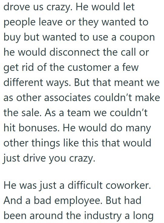 drove us crazy. He would let people leave or they wanted to buy but wanted to use a coupon he would disconnect the call or get rid of the customer a few different ways. But that meant we as other associates couldn't make the sale. As a team we couldn't hit bonuses. He would do many other things like this that would just drive you crazy. He was just a difficult coworker. And a bad employee. But had been around the industry a long
