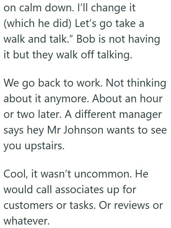 on calm down. I'll change it (which he did) Let's go take a walk and talk." Bob is not having it but they walk off talking. We go back to work. Not thinking about it anymore. About an hour or two later. A different manager says hey Mr Johnson wants to see you upstairs. Cool, it wasn't uncommon. He would call associates up for customers or tasks. Or reviews or whatever.