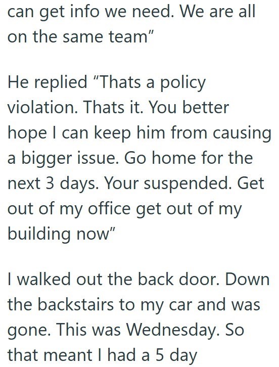 can get info we need. We are all on the same team" He replied "Thats a policy violation. Thats it. You better hope I can keep him from causing a bigger issue. Go home for the next 3 days. Your suspended. Get out of my office get out of my building now" I walked out the back door. Down the backstairs to my car and was gone. This was Wednesday. So that meant I had a 5 day