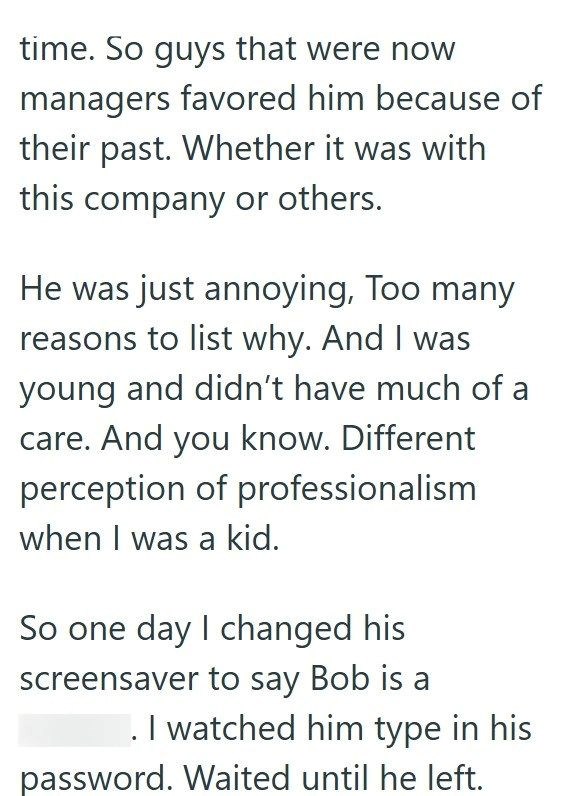 time. So guys that were now managers favored him because of their past. Whether it was with this company or others. He was just annoying, Too many reasons to list why. And I was young and didn't have much of a care. And you know. Different perception of professionalism when I was a kid. So one day I changed his screensaver to say Bob is a . I watched him type in his password. Waited until he left.