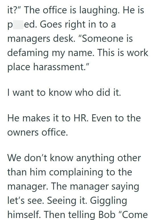 it?" The office is laughing. He is ped. Goes right in to a managers desk. "Someone is defaming my name. This is work place harassment." I want to know who did it. He makes it to HR. Even to the owners office. We don't know anything other than him complaining to the manager. The manager saying let's see. Seeing it. Giggling himself. Then telling Bob "Come
