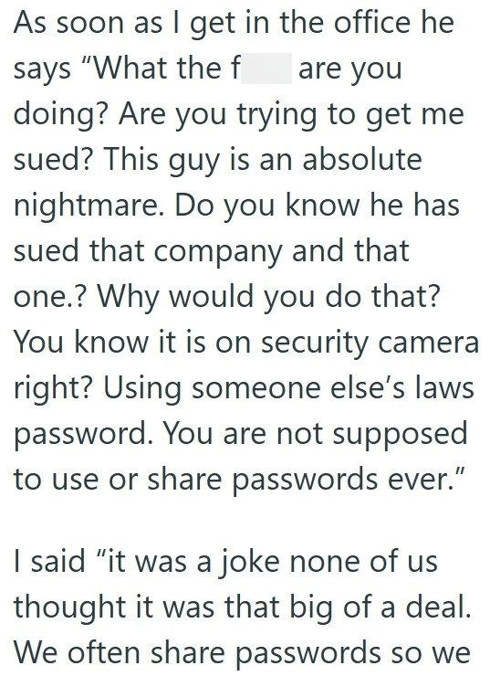 As soon as I get in the office he says "What the f are you doing? Are you trying to get me sued? This guy is an absolute nightmare. Do you know he has sued that company and that one.? Why would you do that? You know it is on security camera right? Using someone else's laws password. You are not supposed to use or share passwords ever." I said "it was a joke none of us thought it was that big of a deal. We often share passwords so we