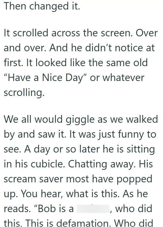 Then changed it. It scrolled across the screen. Over and over. And he didn't notice at first. It looked like the same old "Have a Nice Day" or whatever scrolling. We all would giggle as we walked by and saw it. It was just funny to see. A day or so later he is sitting in his cubicle. Chatting away. His scream saver most have popped up. You hear, what is this. As he reads. "Bob is a who did this. This is defamation. Who did
