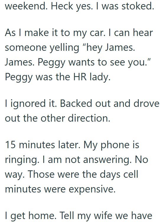 weekend. Heck yes. I was stoked. As I make it to my car. I can hear someone yelling "hey James. James. Peggy wants to see you." Peggy was the HR lady. I ignored it. Backed out and drove out the other direction. 15 minutes later. My phone is ringing. I am not answering. No way. Those were the days cell minutes were expensive. I get home. Tell my wife we have