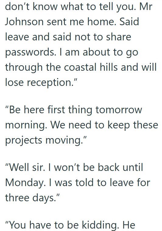 don't know what to tell you. Mr Johnson sent me home. Said leave and said not to share passwords. I am about to go through the coastal hills and will lose reception." "Be here first thing tomorrow morning. We need to keep these projects moving." "Well sir. I won't be back until Monday. I was told to leave for three days." "You have to be kidding. He