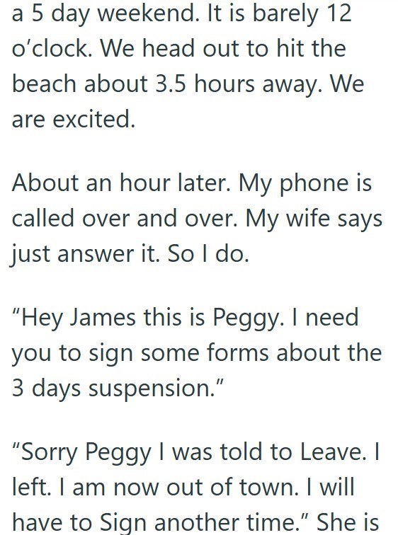 a 5 day weekend. It is barely 12 o'clock. We head out to hit the beach about 3.5 hours away. We are excited. About an hour later. My phone is called over and over. My wife says just answer it. So I do. "Hey James this is Peggy. I need you to sign some forms about the 3 days suspension." "Sorry Peggy I was told to Leave. I left. I am now out of town. I will have to Sign another time." She is