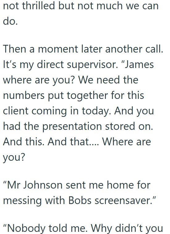not thrilled but not much we can do. Then a moment later another call. It's my direct supervisor. "James where are you? We need the numbers put together for this client coming in today. And you had the presentation stored on. And this. And that.... Where are you? "Mr Johnson sent me home for messing with Bobs screensaver." "Nobody told me. Why didn't you