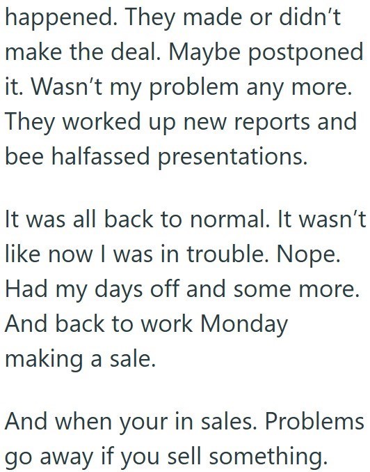 happened. They made or didn't make the deal. Maybe postponed it. Wasn't my problem any more. They worked up new reports and bee halfassed presentations. It was all back to normal. It wasn't like now I was in trouble. Nope. Had my days off and some more. And back to work Monday making a sale. And when your in sales. Problems go away if you sell something.