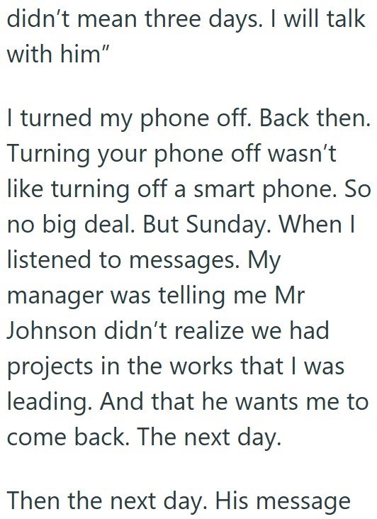 didn't mean three days. I will talk with him" I turned my phone off. Back then. Turning your phone off wasn't like turning off a smart phone. So no big deal. But Sunday. When I listened to messages. My manager was telling me Mr Johnson didn't realize we had projects in the works that I was leading. And that he wants me to come back. The next day. Then the next day. His message